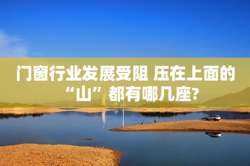 门窗行业发展受阻 压在上面的“山”都有哪几座?