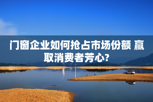 门窗企业如何抢占市场份额 赢取消费者芳心?