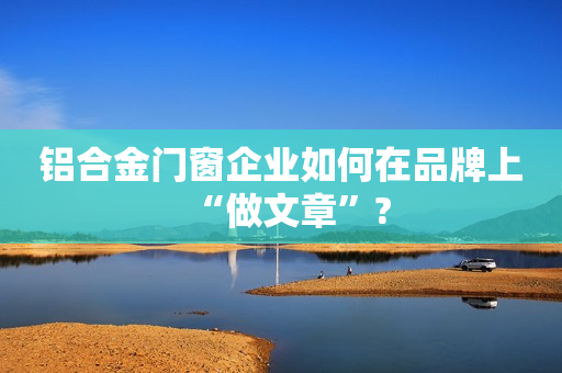 铝合金门窗企业如何在品牌上“做文章”?