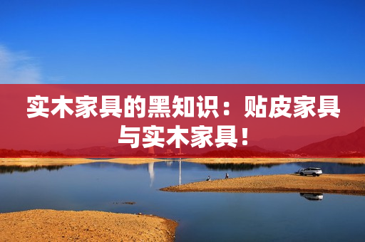 实木家具的黑知识：贴皮家具与实木家具！