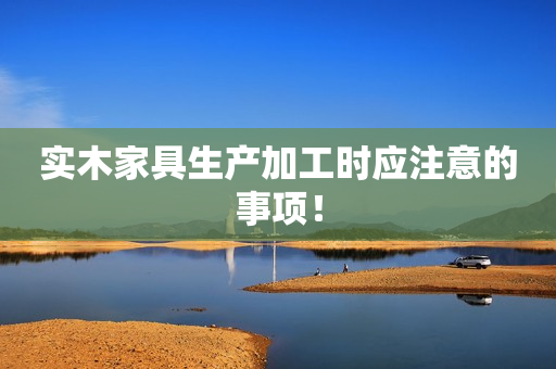 实木家具生产加工时应注意的事项！