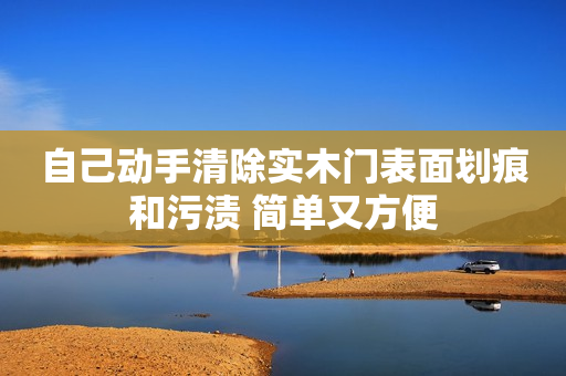 自己动手清除实木门表面划痕和污渍 简单又方便