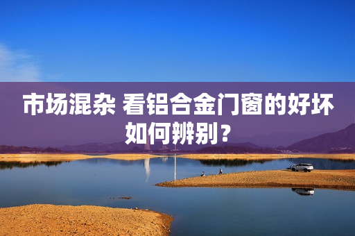 市场混杂 看铝合金门窗的好坏如何辨别？