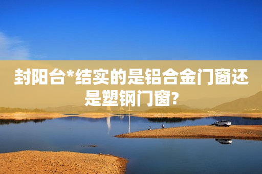 封阳台*结实的是铝合金门窗还是塑钢门窗?