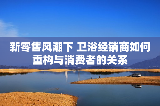 新零售风潮下 卫浴经销商如何重构与消费者的关系