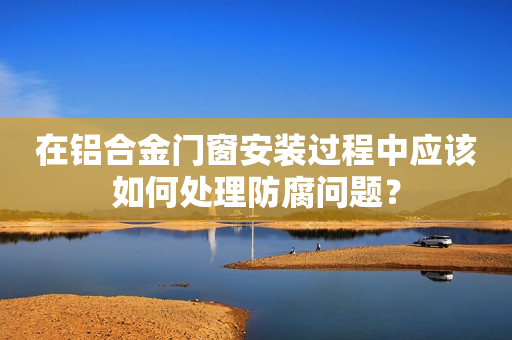 在铝合金门窗安装过程中应该如何处理防腐问题？