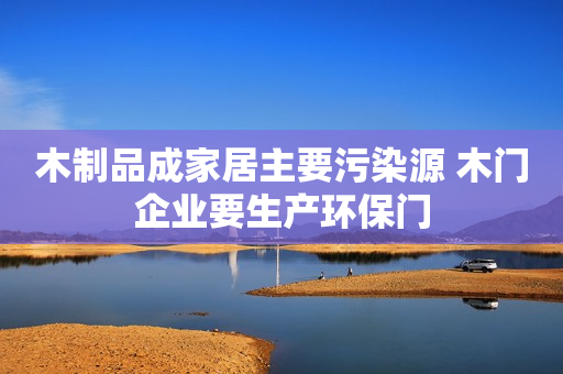 木制品成家居主要污染源 木门企业要生产环保门