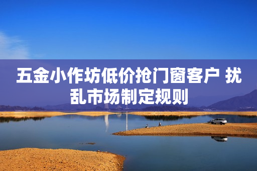 五金小作坊低价抢门窗客户 扰乱市场制定规则