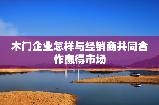 木门企业怎样与经销商共同合作赢得市场