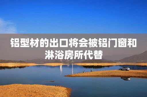 铝型材的出口将会被铝门窗和淋浴房所代替