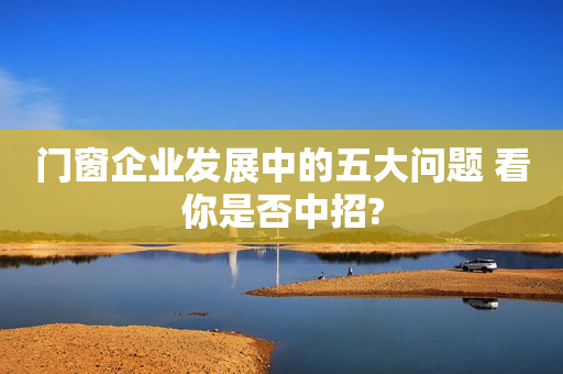 门窗企业发展中的五大问题 看你是否中招?