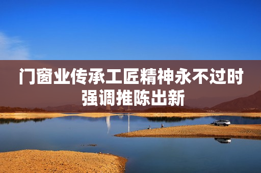 门窗业传承工匠精神永不过时 强调推陈出新
