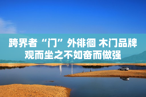 跨界者“门”外徘徊 木门品牌观而坐之不如奋而做强