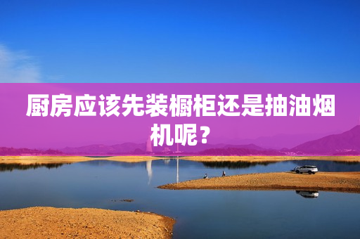 厨房应该先装橱柜还是抽油烟机呢？