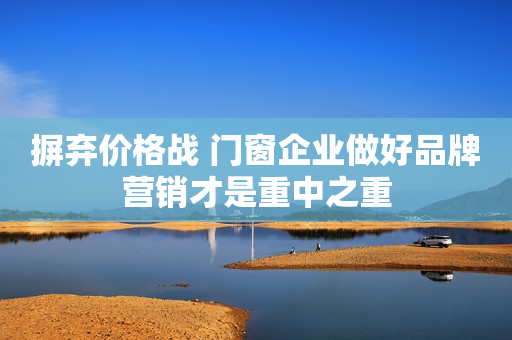 摒弃价格战 门窗企业做好品牌营销才是重中之重