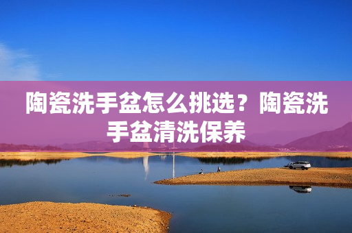 陶瓷洗手盆怎么挑选？陶瓷洗手盆清洗保养