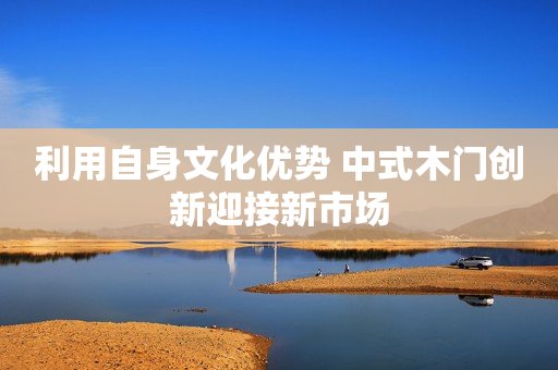 利用自身文化优势 中式木门创新迎接新市场