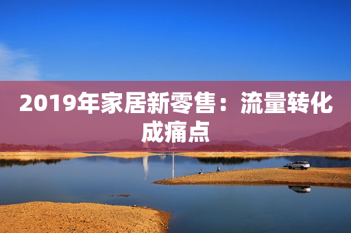 2019年家居新零售：流量转化成痛点
