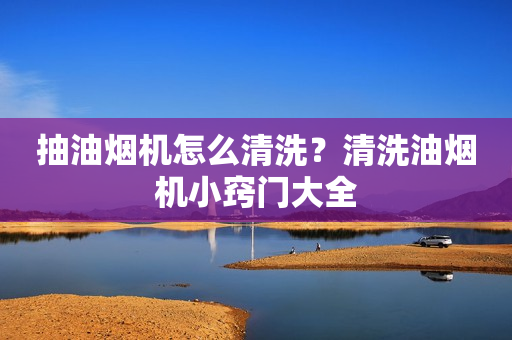 抽油烟机怎么清洗？清洗油烟机小窍门大全