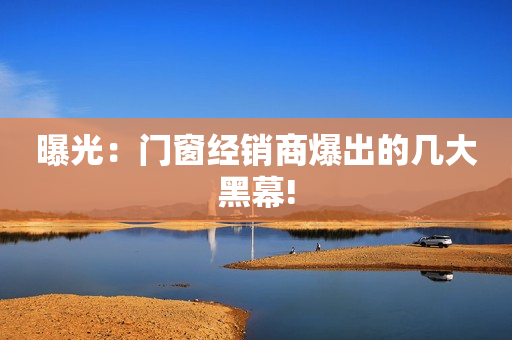 曝光：门窗经销商爆出的几大黑幕!