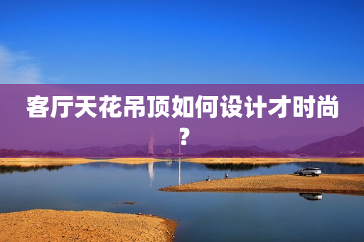 客厅天花吊顶如何设计才时尚？