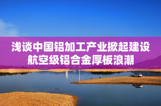浅谈中国铝加工产业掀起建设航空级铝合金厚板浪潮