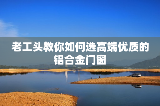 老工头教你如何选高端优质的铝合金门窗