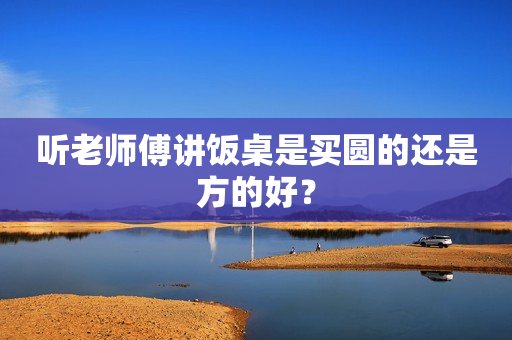 听老师傅讲饭桌是买圆的还是方的好？