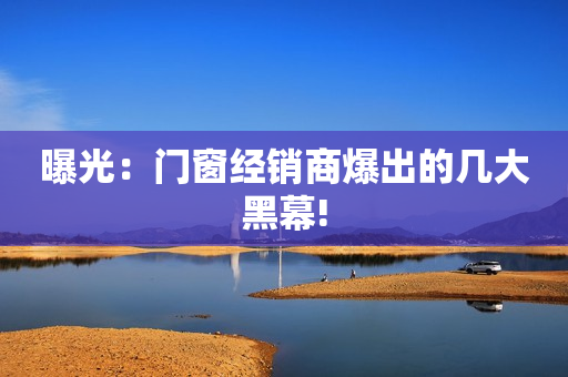 曝光：门窗经销商爆出的几大黑幕!