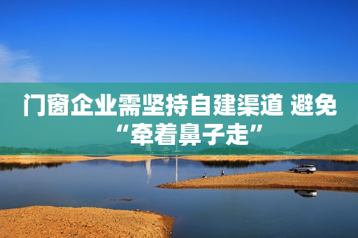 门窗企业需坚持自建渠道 避免“牵着鼻子走”