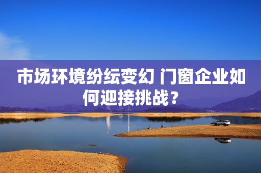 市场环境纷纭变幻 门窗企业如何迎接挑战？