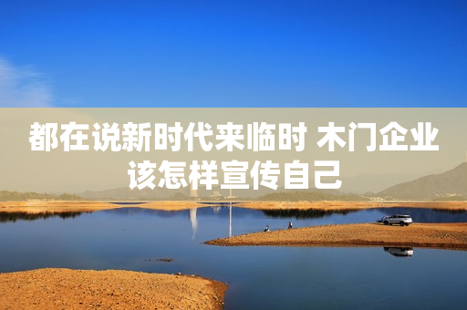 都在说新时代来临时 木门企业该怎样宣传自己