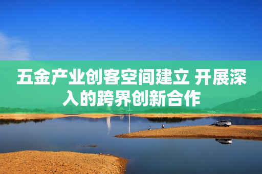 五金产业创客空间建立 开展深入的跨界创新合作