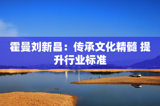 霍曼刘新昌：传承文化精髓 提升行业标准