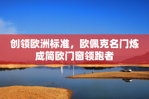 创领欧洲标准，欧佩克名门炼成简欧门窗领跑者