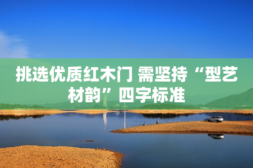 挑选优质红木门 需坚持“型艺材韵”四字标准