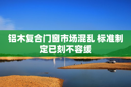 铝木复合门窗市场混乱 标准制定已刻不容缓