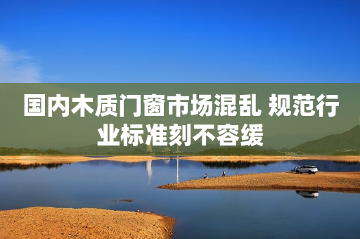 国内木质门窗市场混乱 规范行业标准刻不容缓