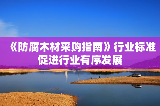 《防腐木材采购指南》行业标准促进行业有序发展