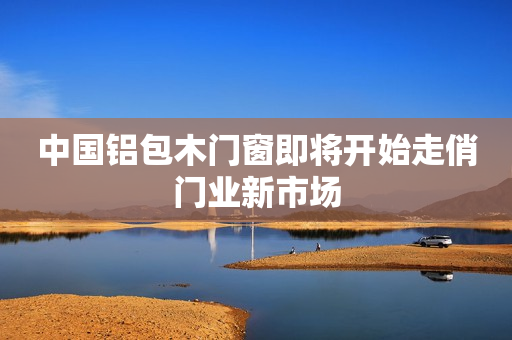 中国铝包木门窗即将开始走俏门业新市场