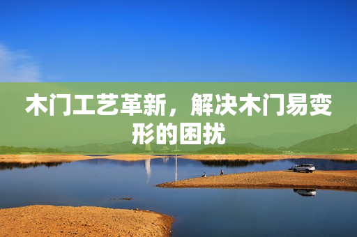 木门工艺革新，解决木门易变形的困扰