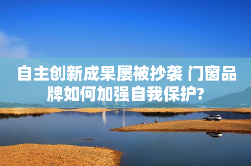 自主创新成果屡被抄袭 门窗品牌如何加强自我保护?