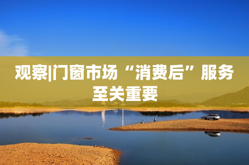 观察|门窗市场“消费后”服务至关重要