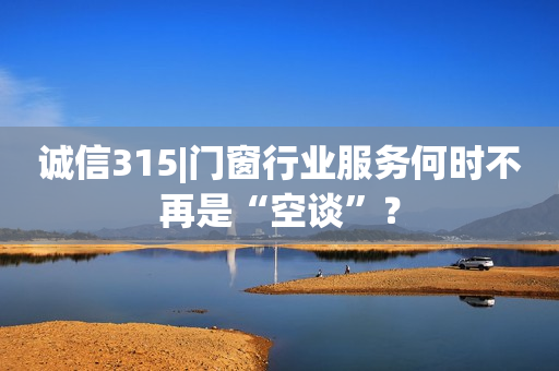 诚信315|门窗行业服务何时不再是“空谈”？