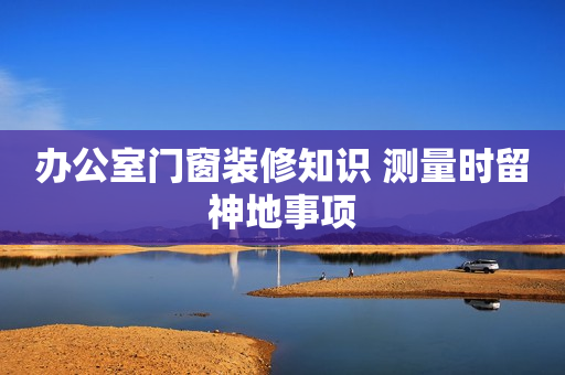 办公室门窗装修知识 测量时留神地事项