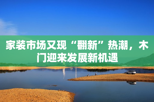 家装市场又现“翻新”热潮，木门迎来发展新机遇