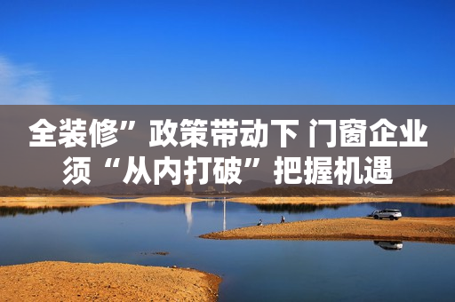 全装修”政策带动下 门窗企业须“从内打破”把握机遇