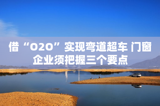 借“O2O”实现弯道超车 门窗企业须把握三个要点