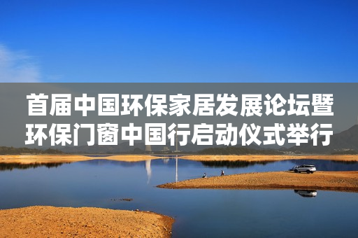 首届中国环保家居发展论坛暨环保门窗中国行启动仪式举行