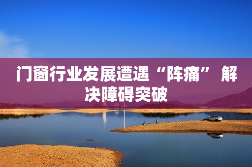 门窗行业发展遭遇“阵痛” 解决障碍突破